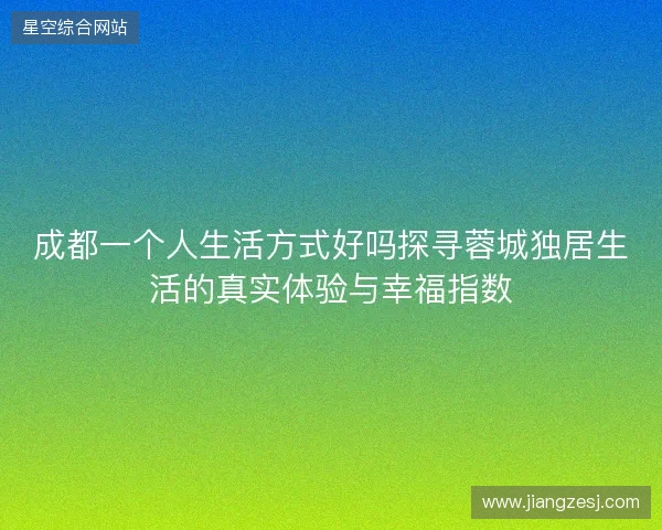 成都一个人生活方式好吗探寻蓉城独居生活的真实体验与幸福指数